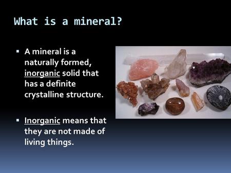 What is a mineral? A mineral is a naturally formed, inorganic solid that has a definite crystalline structure. Inorganic means that they are not made.
