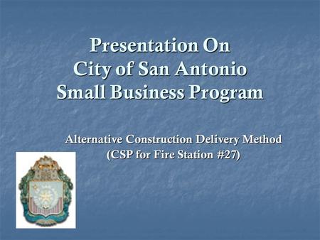 Presentation On City of San Antonio Small Business Program Alternative Construction Delivery Method (CSP for Fire Station #27)