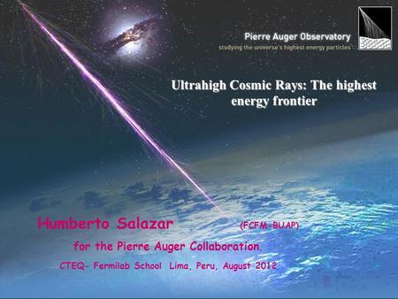 Humberto Salazar (FCFM-BUAP) for the Pierre Auger Collaboration, CTEQ- Fermilab School Lima, Peru, August 2012 Ultrahigh Cosmic Rays: The highest energy.
