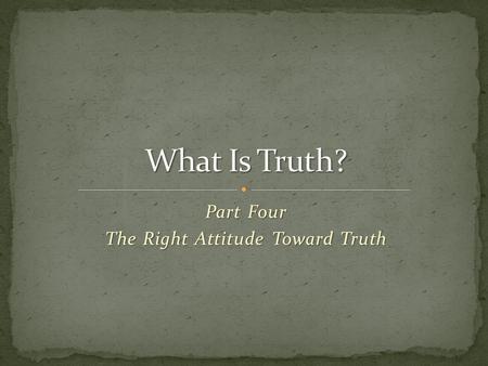 Part Four The Right Attitude Toward Truth. Part 1: Our modern world is suffering from truth decay … among many, truth is no longer 1) knowable, 2) absolute,