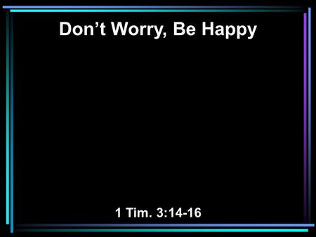 Don’t Worry, Be Happy 1 Tim. 3:14-16. 14 These things I write to you, though I hope to come to you shortly; 15 but if I am delayed, I write so that you.
