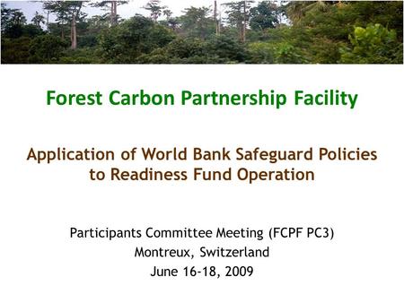 Forest Carbon Partnership Facility Participants Committee Meeting (FCPF PC3) Montreux, Switzerland June 16-18, 2009 Application of World Bank Safeguard.