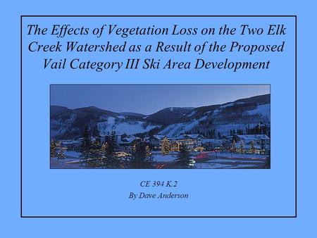 The Effects of Vegetation Loss on the Two Elk Creek Watershed as a Result of the Proposed Vail Category III Ski Area Development CE 394 K.2 By Dave Anderson.
