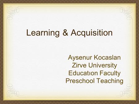 Learning & Acquisition Aysenur Kocaslan Zirve University Educatıon Faculty Preschool Teaching.
