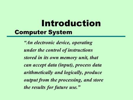Introduction Computer System “An electronic device, operating under the control of instructions stored in its own memory unit, that can accept data (input),