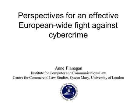 Perspectives for an effective European-wide fight against cybercrime Anne Flanagan Institute for Computer and Communications Law Centre for Commercial.