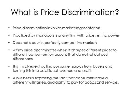 What is Price Discrimination? Price discrimination involves market segmentation Practiced by monopolists or any firm with price setting power Does not.