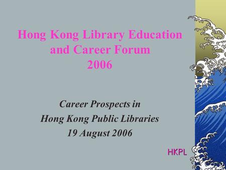 Hong Kong Library Education and Career Forum 2006 Career Prospects in Hong Kong Public Libraries 19 August 2006 HKPL.