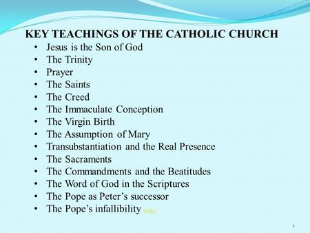 KEY TEACHINGS OF THE CATHOLIC CHURCH Jesus is the Son of God The Trinity Prayer The Saints The Creed The Immaculate Conception The Virgin Birth The Assumption.