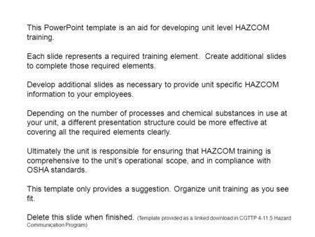 This PowerPoint template is an aid for developing unit level HAZCOM training. Each slide represents a required training element. Create additional slides.