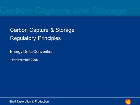 Carbon Capture and Storage Shell Exploration & Production Carbon Capture & Storage Regulatory Principles 18 h November 2008 Energy Delta Convention.