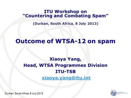 Durban, South Africa, 8 July 2013 Outcome of WTSA-12 on spam Xiaoya Yang, Head, WTSA Programmes Division ITU-TSB ITU Workshop on “Countering.