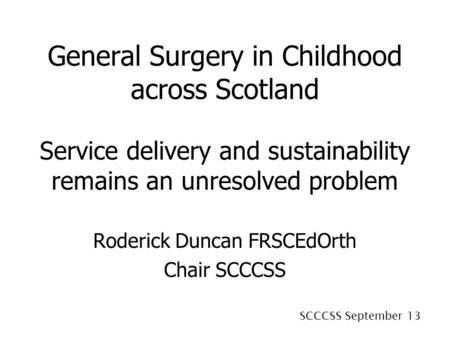 SCCCSS September 13 General Surgery in Childhood across Scotland Service delivery and sustainability remains an unresolved problem Roderick Duncan FRSCEdOrth.