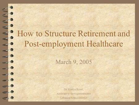 Dr. Evelyn Rossi, Assistant to the Superintendent Lebanon School District How to Structure Retirement and Post-employment Healthcare March 9, 2005.