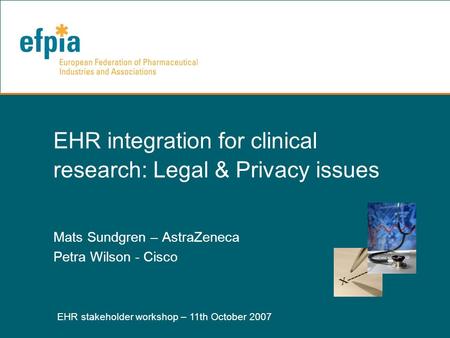 EHR stakeholder workshop – 11th October 2007 1 EHR integration for clinical research: Legal & Privacy issues Mats Sundgren – AstraZeneca Petra Wilson -