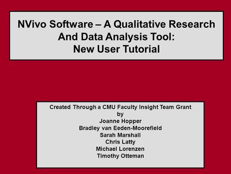NVivo Software – A Qualitative Research And Data Analysis Tool: New User Tutorial Created Through a CMU Faculty Insight Team Grant by Joanne Hopper Bradley.