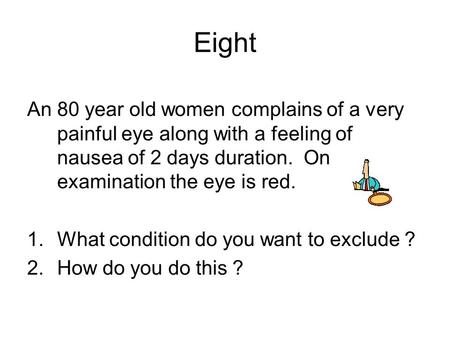 An 80 year old women complains of a very painful eye along with a feeling of nausea of 2 days duration. On examination the eye is red. 1.What condition.