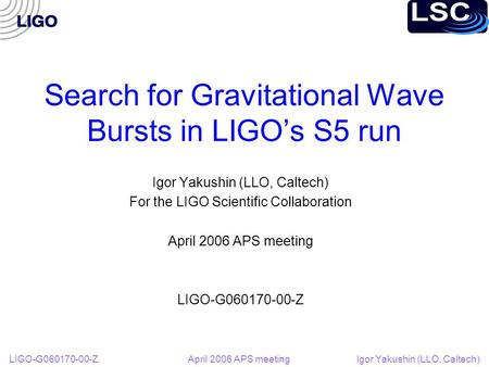 LIGO-G060170-00-Z April 2006 APS meeting Igor Yakushin (LLO, Caltech) Search for Gravitational Wave Bursts in LIGO’s S5 run Igor Yakushin (LLO, Caltech)