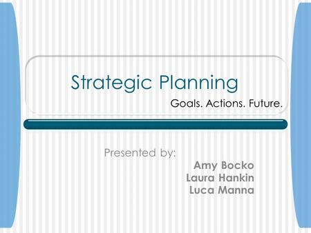 Strategic Planning Presented by: Amy Bocko Laura Hankin Luca Manna Goals. Actions. Future.