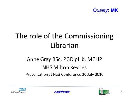 Health:mk 1 The role of the Commissioning Librarian Anne Gray BSc, PGDipLib, MCLIP NHS Milton Keynes Presentation at HLG Conference 20 July 2010.