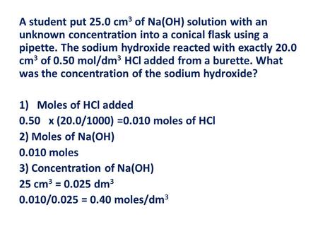 A student put 25.0 cm 3 of Na(OH) solution with an unknown concentration into a conical flask using a pipette. The sodium hydroxide reacted with exactly.