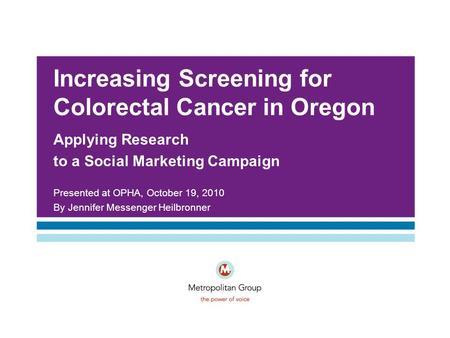Increasing Screening for Colorectal Cancer in Oregon Applying Research to a Social Marketing Campaign Presented at OPHA, October 19, 2010 By Jennifer Messenger.