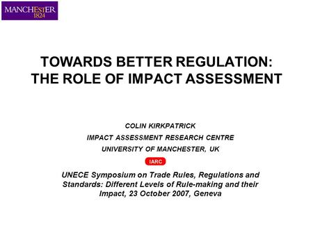 TOWARDS BETTER REGULATION: THE ROLE OF IMPACT ASSESSMENT COLIN KIRKPATRICK IMPACT ASSESSMENT RESEARCH CENTRE UNIVERSITY OF MANCHESTER, UK UNECE Symposium.