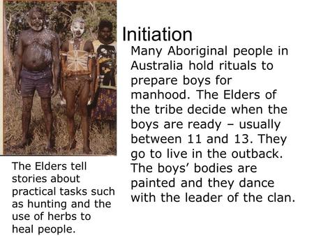Initiation Many Aboriginal people in Australia hold rituals to prepare boys for manhood. The Elders of the tribe decide when the boys are ready – usually.