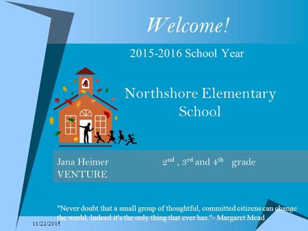 11/22/2015 Welcome! 2015-2016 School Year Northshore Elementary School Jana Heimer 2 nd, 3 rd and 4 th grade VENTURE Never doubt that a small group of.