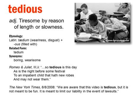 Tedious adj. Tiresome by reason of length or slowness. Etymology: Latin: tædium (weariness, disgust) + -ous (filled with) Related Form: tedium Synonyms: