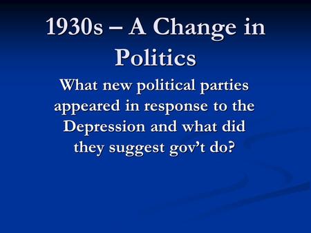 1930s – A Change in Politics What new political parties appeared in response to the Depression and what did they suggest gov’t do?