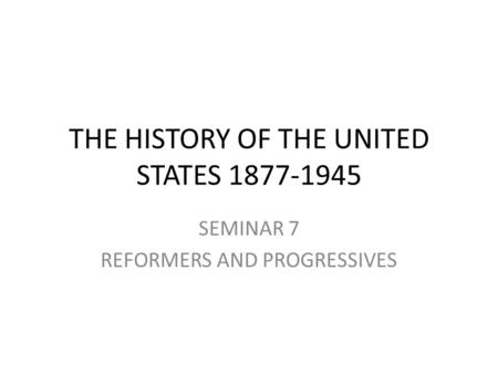 THE HISTORY OF THE UNITED STATES 1877-1945 SEMINAR 7 REFORMERS AND PROGRESSIVES.