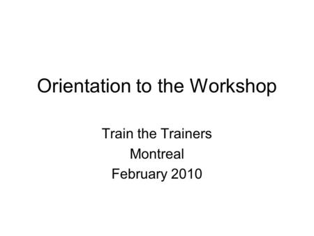 Orientation to the Workshop Train the Trainers Montreal February 2010.