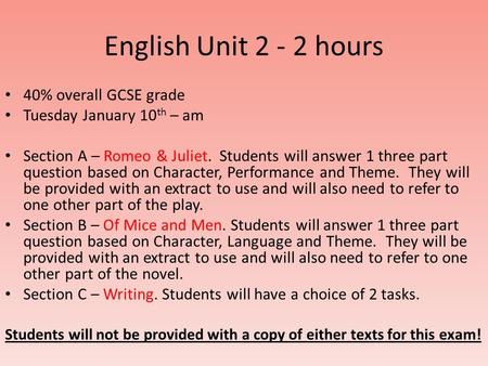 English Unit 2 - 2 hours 40% overall GCSE grade Tuesday January 10 th – am Section A – Romeo & Juliet. Students will answer 1 three part question based.