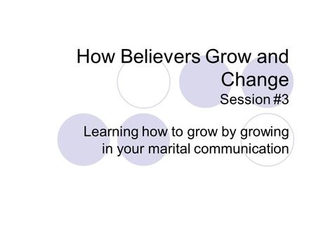 How Believers Grow and Change Session #3 Learning how to grow by growing in your marital communication.