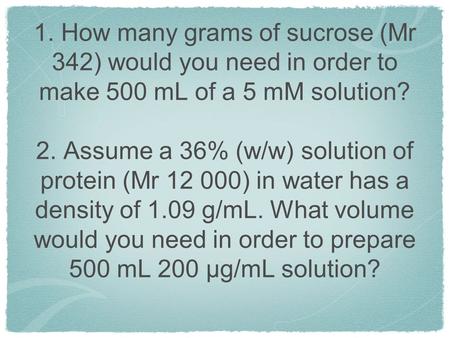 1. How many grams of sucrose (Mr 342) would you need in order to make 500 mL of a 5 mM solution? 2. Assume a 36% (w/w) solution of protein (Mr 12 000)