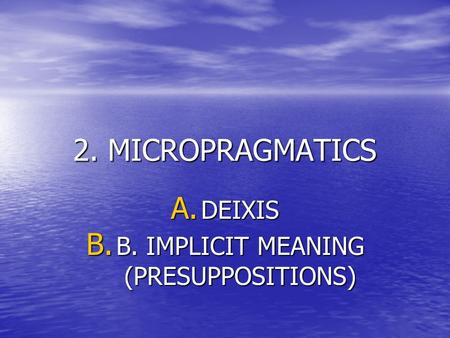 2. MICROPRAGMATICS A. DEIXIS B. B. IMPLICIT MEANING (PRESUPPOSITIONS)