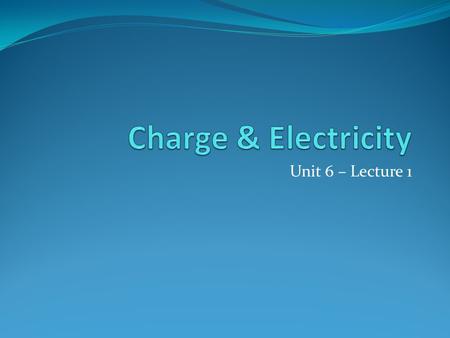 Charge & Electricity Unit 6 – Lecture 1.
