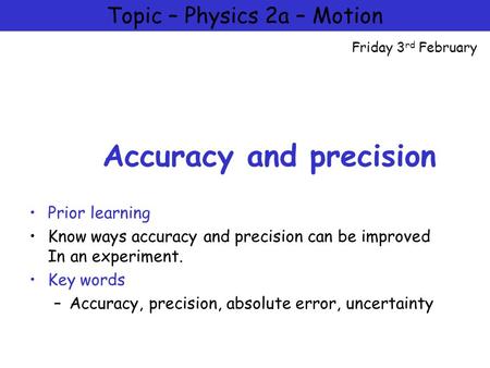 Physics 2a – Motion and Forces Accuracy and precision Prior learning Know ways accuracy and precision can be improved In an experiment. Key words –Accuracy,