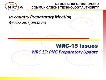 NATIONAL INFORMATION AND COMMUNICATIONS TECHNOLOGY AUTHORITY In-country Preparatory Meeting 4 th June 2015, NICTA HQ WRC-15 Issues WRC 15: PNG Preparatory.