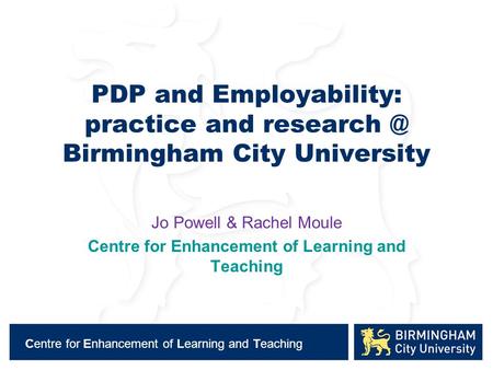 Centre for Enhancement of Learning and Teaching PDP and Employability: practice and Birmingham City University Jo Powell & Rachel Moule Centre.