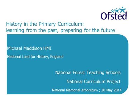 History in the Primary Curriculum: learning from the past, preparing for the future Michael Maddison HMI National Lead for History, England National Forest.