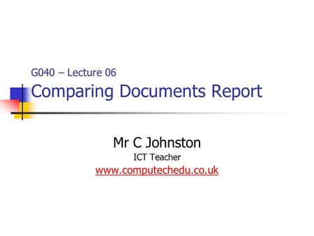 G040 – Lecture 06 Comparing Documents Report Mr C Johnston ICT Teacher www.computechedu.co.uk.