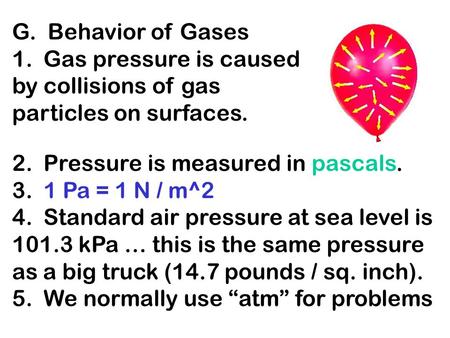 G. Behavior of Gases 1. Gas pressure is caused by collisions of gas particles on surfaces. 2. Pressure is measured in pascals. 3. 1 Pa = 1 N / m^2 4. Standard.