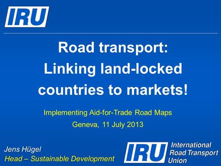 Road transport: Linking land-locked countries to markets! Implementing Aid-for-Trade Road Maps Geneva, 11 July 2013 Jens Hügel Head – Sustainable Development.