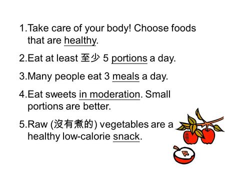 1.Take care of your body! Choose foods that are healthy. 2.Eat at least 至少 5 portions a day. 3.Many people eat 3 meals a day. 4.Eat sweets in moderation.