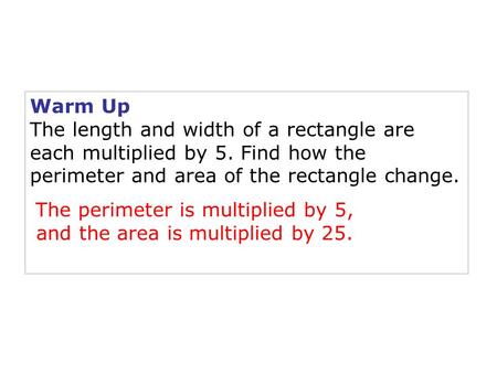 Warm Up The length and width of a rectangle are each multiplied by 5. Find how the perimeter and area of the rectangle change. The perimeter is multiplied.
