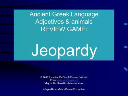 Ancient Greek Language Adjectives & animals REVIEW GAME: Jeopardy © 2006 Ascanius: The Youth Classics Institute. From www.ascaniusyci.orgwww.ascaniusyci.org.