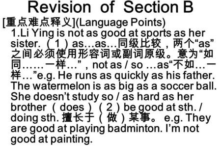 Revision of Section B [ 重点难点释义 ](Language Points) 1.Li Ying is not as good at sports as her sister. （ 1 ） as…as… 同级比较，两个 “as” 之间必须使用形容词或副词原级。意为 “ 如 同 ……