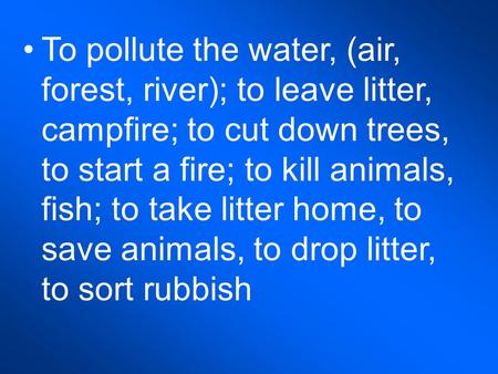 To pollute the water, (air, forest, river); to leave litter, campfire; to cut down trees, to start a fire; to kill animals, fish; to take litter home,